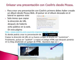  Para crear una presentación con Cooliris primero debes haber creado
un álbum desde Picasa Web. Al pulsar en el álbum deseado en el
lateral te aparece esto:
 Solo tienes que copiar
la dirección de URL
después de haberlo
echo público en la web.
En esta página:
http://www.cooliris.com/yoursite/express/builder/index.php
Es donde podrás crear tu presentación de
Copias la dirección de URL en su hueco y eliges el diseño en ‘’customize’’.
Finalmente, pulsas en ‘’publish’’ y copias el código HTML que después pondrás
en tu blog añadiendo un gadget de HTML. (Quedará algo así: )
 