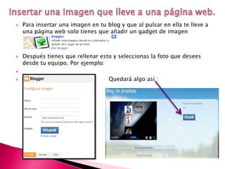  Para insertar una imagen en tu blog y que al pulsar en ella te lleve a
una página web solo tienes que añadir un gadget de imagen
 Después tienes que rellenar esto y seleccionas la foto que desees
desde tu equipo. Por ejemplo:

 Quedará algo así :
 