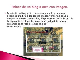  Para ir de un Blog a otro pulsando tan solo a una foto
debemos añadir un gadged de imagen y insertamos una
imagen de nuestro ordenador, después seleccionas la URL de
la página de tu blog y la pegas en el gadged de la foto.
Pulsamos en la foto e iremos al blog
seleccionado.
 