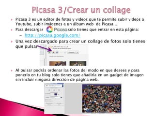  Picasa 3 es un editor de fotos y videos que te permite subir videos a
Youtube, subir imágenes a un álbum web de Picasa …
 Para descargar solo tienes que entrar en esta página:
- http://picasa.google.com/
 Una vez descargado para crear un collage de fotos solo tienes
que pulsar
 Al pulsar podrás ordenar las fotos del modo en que desees y para
ponerlo en tu blog solo tienes que añadirla en un gadget de imagen
sin incluir ninguna dirección de página web.
 