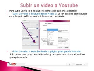  Para subir un video a Youtube tenemos dos opciones posibles:
 -Subir un video a Youtube desde Picasa 3: Es tan sencillo como pulsar
en y después rellenar con la información necesaria.
 -Subir un video a Youtube desde la página principal de Youtube:
Solo tienes que pulsar en subir video y después seleccionar el archivo
que quieras subir
 