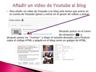  Para añadir un video de Youtube a tu blog solo tienes que entrar en
tu cuenta de Youtube (gmai) y entrar en el gestor de videos y pulsar:
Después pulsar en el icono
de compartir ( ) y
después pulsar en ‘’insertar’’ y elegir el tamaño deseado, para finalizar
copia el código HTML y pégalo en el blog como un gadget de HTML.
 