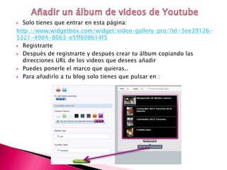  Solo tienes que entrar en esta página:
http://www.widgetbox.com/widget/video-gallery-pro/?id=5ee39126-
5321-4904-8063-e5ff608614f5
 Registrarte
 Después de registrarte y después crear tu álbum copiando las
direcciones URL de los videos que desees añadir
 Puedes ponerle el marco que quieras..
 Para añadirlo a tu blog solo tienes que pulsar en :
 
