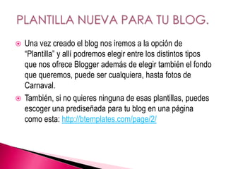  Una vez creado el blog nos iremos a la opción de
“Plantilla” y allí podremos elegir entre los distintos tipos
que nos ofrece Blogger además de elegir también el fondo
que queremos, puede ser cualquiera, hasta fotos de
Carnaval.
 También, si no quieres ninguna de esas plantillas, puedes
escoger una prediseñada para tu blog en una página
como esta: http://btemplates.com/page/2/
 