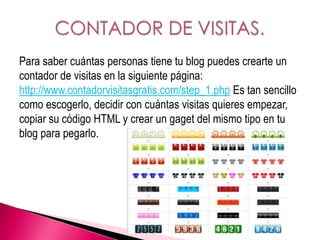 Para saber cuántas personas tiene tu blog puedes crearte un
contador de visitas en la siguiente página:
http://www.contadorvisitasgratis.com/step_1.php Es tan sencillo
como escogerlo, decidir con cuántas visitas quieres empezar,
copiar su código HTML y crear un gaget del mismo tipo en tu
blog para pegarlo.
 