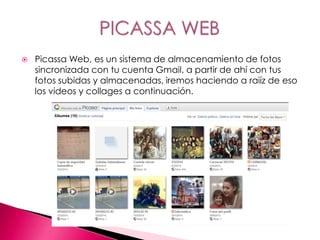  Picassa Web, es un sistema de almacenamiento de fotos
sincronizada con tu cuenta Gmail, a partir de ahí con tus
fotos subidas y almacenadas, iremos haciendo a raiíz de eso
los videos y collages a continuación.
 