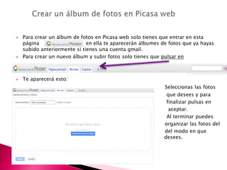  Para crear un álbum de fotos en Picasa web solo tienes que entrar en esta
página en ella te aparecerán álbumes de fotos que ya hayas
subido anteriormente si tienes una cuenta gmail.
 Para crear un nuevo álbum y subir fotos solo tienes que pulsar en
 Te aparecerá esto:
Seleccionas las fotos
 que desees y para
 finalizar pulsas en
 aceptar.
 Al terminar puedes
 organizar las fotos del
 del modo en que
desee desees.


 