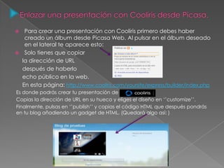  Para crear una presentación con Cooliris primero debes haber
creado un álbum desde Picasa Web. Al pulsar en el álbum deseado
en el lateral te aparece esto:
 Solo tienes que copiar
la dirección de URL
después de haberlo
echo público en la web.
En esta página: http://www.cooliris.com/yoursite/express/builder/index.php
Es donde podrás crear tu presentación de
Copias la dirección de URL en su hueco y eliges el diseño en ‘’customize’’.
Finalmente, pulsas en ‘’publish’’ y copias el código HTML que después pondrás
en tu blog añadiendo un gadget de HTML. (Quedará algo así: )
 