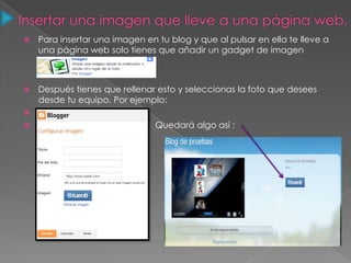  Para insertar una imagen en tu blog y que al pulsar en ella te lleve a
una página web solo tienes que añadir un gadget de imagen
 Después tienes que rellenar esto y seleccionas la foto que desees
desde tu equipo. Por ejemplo:

 Quedará algo así :
 