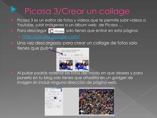  Picasa 3 es un editor de fotos y videos que te permite subir videos a
Youtube, subir imágenes a un álbum web de Picasa …
 Para descargar solo tienes que entrar en esta página:
- http://picasa.google.com/
 Una vez descargado para crear un collage de fotos solo
tienes que pulsar
 Al pulsar podrás ordenar las fotos del modo en que desees y para
ponerlo en tu blog solo tienes que añadirla en un gadget de
imagen sin incluir ninguna dirección de página web.
 