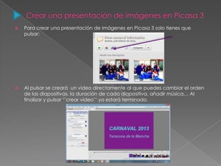  Para crear una presentación de imágenes en Picasa 3 solo tienes que
pulsar:
 Al pulsar se creará un video directamente al que puedes cambiar el orden
de las diapositivas, la duración de cada diapositiva, añadir música… Al
finalizar y pulsar ‘’crear video’’ ya estará terminado.
 