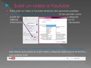 Para subir un video a Youtube tenemos dos opciones posibles:
 -Subir un video a Youtube desde Picasa 3: Es tan sencillo como
pulsar en y después
rellenar con la
información necesaria.
 -Subir un video a Youtube desde la página principal de Youtube:
Solo tienes que pulsar en subir video y después seleccionar el archivo
que quieras subir
 