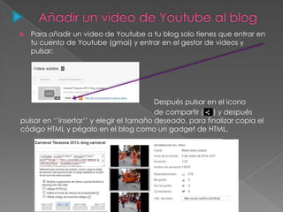  Para añadir un video de Youtube a tu blog solo tienes que entrar en
tu cuenta de Youtube (gmai) y entrar en el gestor de videos y
pulsar:
Después pulsar en el icono
de compartir ( ) y después
pulsar en ‘’insertar’’ y elegir el tamaño deseado, para finalizar copia el
código HTML y pégalo en el blog como un gadget de HTML.
 