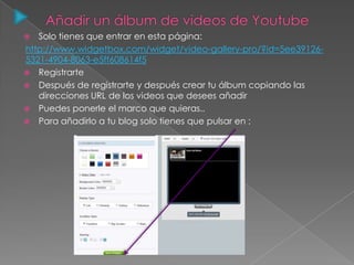  Solo tienes que entrar en esta página:
http://www.widgetbox.com/widget/video-gallery-pro/?id=5ee39126-
5321-4904-8063-e5ff608614f5
 Registrarte
 Después de registrarte y después crear tu álbum copiando las
direcciones URL de los videos que desees añadir
 Puedes ponerle el marco que quieras..
 Para añadirlo a tu blog solo tienes que pulsar en :
 