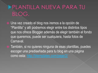  Una vez creado el blog nos iremos a la opción de
“Plantilla” y allí podremos elegir entre los distintos tipos
que nos ofrece Blogger además de elegir también el fondo
que queremos, puede ser cualquiera, hasta fotos de
Carnaval.
 También, si no quieres ninguna de esas plantillas, puedes
escoger una prediseñada para tu blog en una página
como esta: http://btemplates.com/page/2/
 