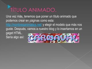 Una vez más, tenemos que poner un título animado que
podemos crear en páginas como esta:
http://nombresanimados.net/ y elegir el modelo que más nos
guste. Después, vamos a nuestro blog y lo insertamos en un
gaget HTML.
Sería algo así:
 