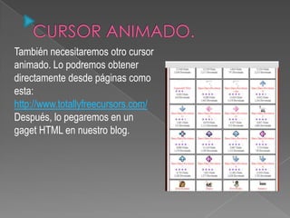 También necesitaremos otro cursor
animado. Lo podremos obtener
directamente desde páginas como
esta:
http://www.totallyfreecursors.com/
Después, lo pegaremos en un
gaget HTML en nuestro blog.
 