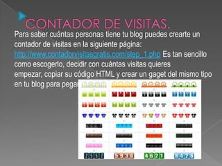 Para saber cuántas personas tiene tu blog puedes crearte un
contador de visitas en la siguiente página:
http://www.contadorvisitasgratis.com/step_1.php Es tan sencillo
como escogerlo, decidir con cuántas visitas quieres
empezar, copiar su código HTML y crear un gaget del mismo tipo
en tu blog para pegarlo.
 
