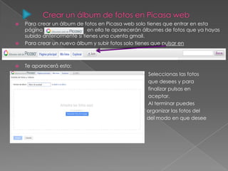  Para crear un álbum de fotos en Picasa web solo tienes que entrar en esta
página en ella te aparecerán álbumes de fotos que ya hayas
subido anteriormente si tienes una cuenta gmail.
 Para crear un nuevo álbum y subir fotos solo tienes que pulsar en
 Te aparecerá esto:
 Seleccionas las fotos
 que desees y para
 finalizar pulsas en
 aceptar.
 Al terminar puedes
 organizar las fotos del
 del modo en que desee
desees.


 
