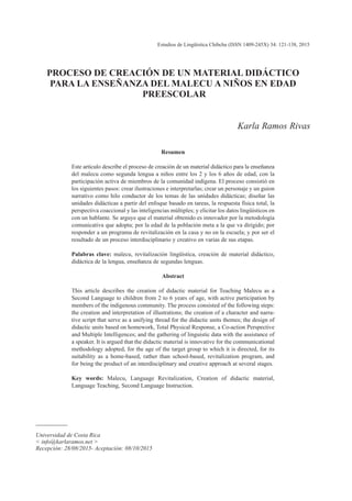 Estudios de Lingüística Chibcha (ISSN 1409-245X) 34: 121-138, 2015
________
Universidad de Costa Rica
< info@karlaramos.net >
Recepción: 28/08/2015- Aceptación: 08/10/2015
PROCESO DE CREACIÓN DE UN MATERIAL DIDÁCTICO
PARA LA ENSEÑANZA DEL MALECU A NIÑOS EN EDAD
PREESCOLAR
Karla Ramos Rivas
Resumen
Este artículo describe el proceso de creación de un material didáctico para la enseñanza
del malecu como segunda lengua a niños entre los 2 y los 6 años de edad, con la
participación activa de miembros de la comunidad indígena. El proceso consistió en
los siguientes pasos: crear ilustraciones e interpretarlas; crear un personaje y un guion
narrativo como hilo conductor de los temas de las unidades didácticas; diseñar las
unidades didácticas a partir del enfoque basado en tareas, la respuesta física total, la
perspectiva coaccional y las inteligencias múltiples; y elicitar los datos lingüísticos en
con un hablante. Se arguye que el material obtenido es innovador por la metodología
comunicativa que adopta; por la edad de la población meta a la que va dirigido; por
responder a un programa de revitalización en la casa y no en la escuela; y por ser el
resultado de un proceso interdisciplinario y creativo en varias de sus etapas.
Palabras clave: malecu, revitalización lingüística, creación de material didáctico,
didáctica de la lengua, enseñanza de segundas lenguas.
Abstract
This article describes the creation of didactic material for Teaching Malecu as a
Second Language to children from 2 to 6 years of age, with active participation by
members of the indigenous community. The process consisted of the following steps:
the creation and interpretation of illustrations; the creation of a character and narra-
tive script that serve as a unifying thread for the didactic units themes; the design of
didactic units based on homework, Total Physical Response, a Co-action Perspective
and Multiple Intelligences; and the gathering of linguistic data with the assistance of
a speaker. It is argued that the didactic material is innovative for the communicational
methodology adopted, for the age of the target group to which it is directed, for its
suitability as a home-based, rather than school-based, revitalization program, and
for being the product of an interdisciplinary and creative approach at several stages.
Key words: Malecu, Language Revitalization, Creation of didactic material,
Language Teaching, Second Language Instruction.
 