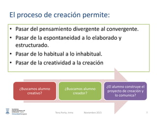 • Pasar del pensamiento divergente al convergente.
• Pasar de la espontaneidad a lo elaborado y
estructurado.
• Pasar de lo habitual a lo inhabitual.
• Pasar de la creatividad a la creación
¿Buscamos alumno
creativo?
¿Buscamos alumno
creador?
¿El alumno construye el
proyecto de creación y
lo comunica?
El proceso de creación permite:
7Tena Porta, Inma Noviembre 2015
 