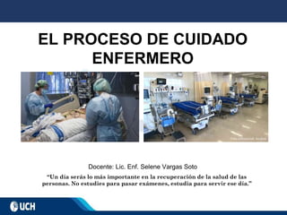 EL PROCESO DE CUIDADO
ENFERMERO
Docente: Lic. Enf. Selene Vargas Soto
“Un día serás lo más importante en la recuperación de la salud de las
personas. No estudies para pasar exámenes, estudia para servir ese día.”
 