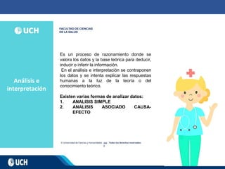 Análisis e
interpretación
202
0
Es un proceso de razonamiento donde se
valora los datos y la base teórica para deducir,
inducir o inferir la información.
En el análisis e interpretación se contraponen
los datos y se intenta explicar las respuestas
humanas a la luz de la teoría o del
conocimiento teórico.
Existen varias formas de analizar datos:
1. ANALISIS SIMPLE
2. ANALISIS ASOCIADO CAUSA-
EFECTO
 