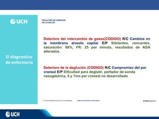 El diagnostico
de enfermería
Deterioro del intercambio de gases(CODIGO) R/C Cambios en
la membrana alveolo capilar E/P Sibilantes, roncantes,
saturación: 88%, FR: 25 por minuto, resultados de AGA
alterados.
Deterioro de la deglución (CODIGO) R/C Compromiso del par
craneal E/P Dificultad para deglutir, portador de sonda
nasogástrica, 6 y 7mo par craneal no desarrollado
 