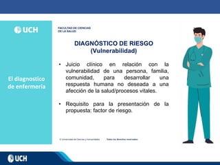 El diagnostico
de enfermería
DIAGNÓSTICO DE RIESGO
(Vulnerabilidad)
• Juicio clínico en relación con la
vulnerabilidad de una persona, familia,
comunidad, para desarrollar una
respuesta humana no deseada a una
afección de la salud/procesos vitales.
• Requisito para la presentación de la
propuesta: factor de riesgo.
 