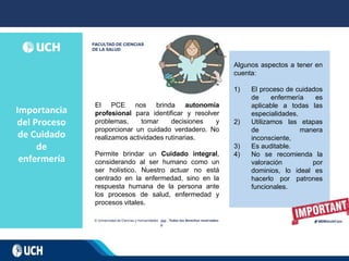 Importancia
del Proceso
de Cuidado
de
enfermería
202
0
El PCE nos brinda autonomía
profesional para identificar y resolver
problemas, tomar decisiones y
proporcionar un cuidado verdadero. No
realizamos actividades rutinarias.
Permite brindar un Cuidado integral,
considerando al ser humano como un
ser holístico. Nuestro actuar no está
centrado en la enfermedad, sino en la
respuesta humana de la persona ante
los procesos de salud, enfermedad y
procesos vitales.
Algunos aspectos a tener en
cuenta:
1) El proceso de cuidados
de enfermería es
aplicable a todas las
especialidades.
2) Utilizamos las etapas
de manera
inconsciente,
3) Es auditable.
4) No se recomienda la
valoración por
dominios, lo ideal es
hacerlo por patrones
funcionales.
 