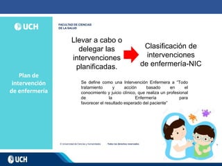 Plan de
intervención
de enfermería
Llevar a cabo o
delegar las
intervenciones
planificadas.
Clasificación de
intervenciones
de enfermería-NIC
Se define como una Intervención Enfermera a “Todo
tratamiento y acción basado en el
conocimiento y juicio clínico, que realiza un profesional
de la Enfermería para
favorecer el resultado esperado del paciente”
 