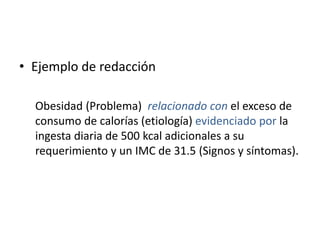 • Ejemplo de redacción
Obesidad (Problema) relacionado con el exceso de
consumo de calorías (etiología) evidenciado por la
ingesta diaria de 500 kcal adicionales a su
requerimiento y un IMC de 31.5 (Signos y síntomas).
 