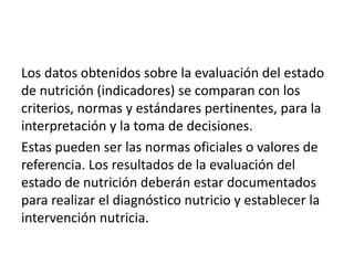 Los datos obtenidos sobre la evaluación del estado
de nutrición (indicadores) se comparan con los
criterios, normas y estándares pertinentes, para la
interpretación y la toma de decisiones.
Estas pueden ser las normas oficiales o valores de
referencia. Los resultados de la evaluación del
estado de nutrición deberán estar documentados
para realizar el diagnóstico nutricio y establecer la
intervención nutricia.
 