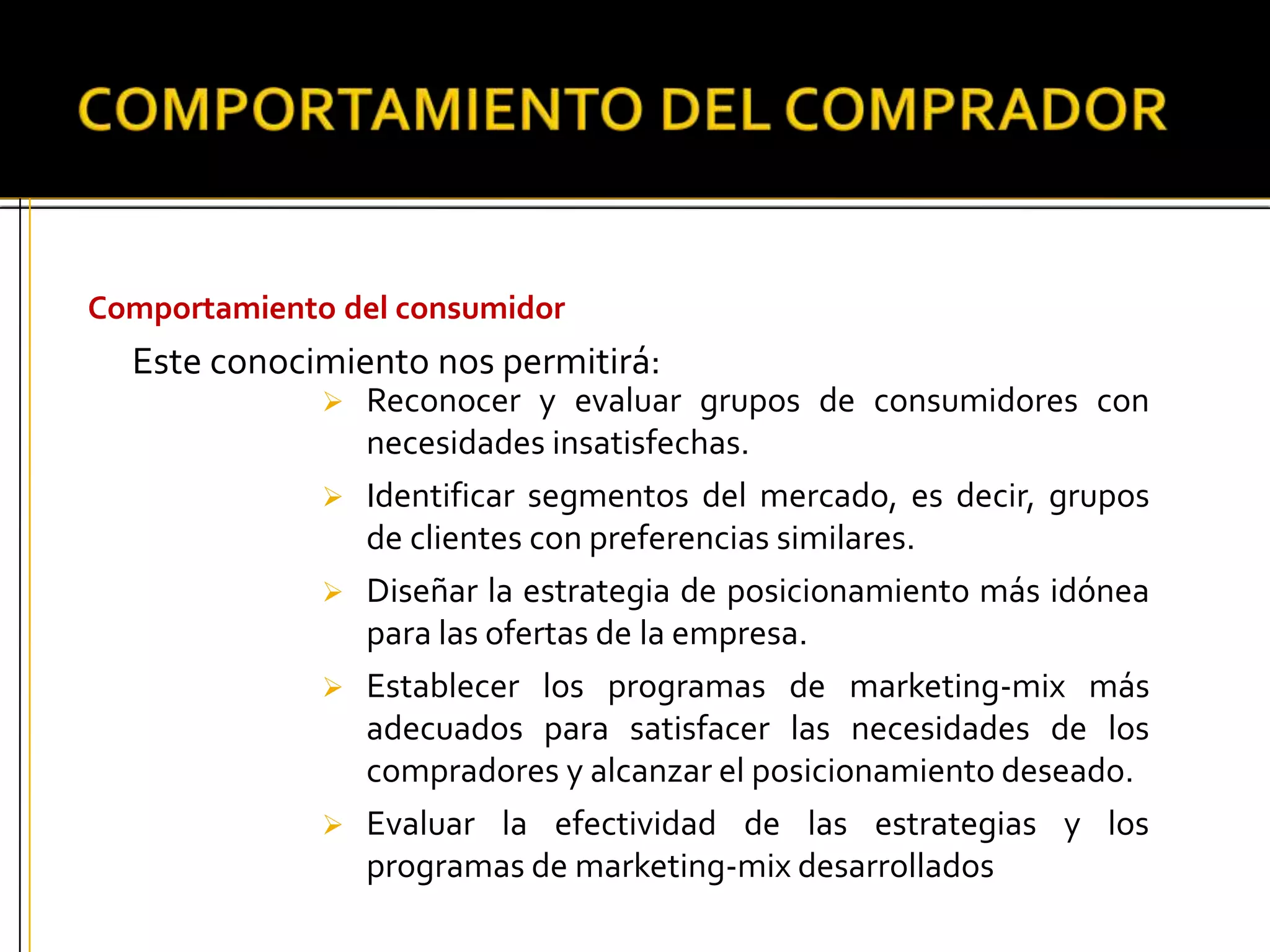 Comportamiento del consumidor
Este conocimiento nos permitirá:
 Reconocer y evaluar grupos de consumidores con
necesidades insatisfechas.
 Identificar segmentos del mercado, es decir, grupos
de clientes con preferencias similares.
 Diseñar la estrategia de posicionamiento más idónea
para las ofertas de la empresa.
 Establecer los programas de marketing-mix más
adecuados para satisfacer las necesidades de los
compradores y alcanzar el posicionamiento deseado.
 Evaluar la efectividad de las estrategias y los
programas de marketing-mix desarrollados
 