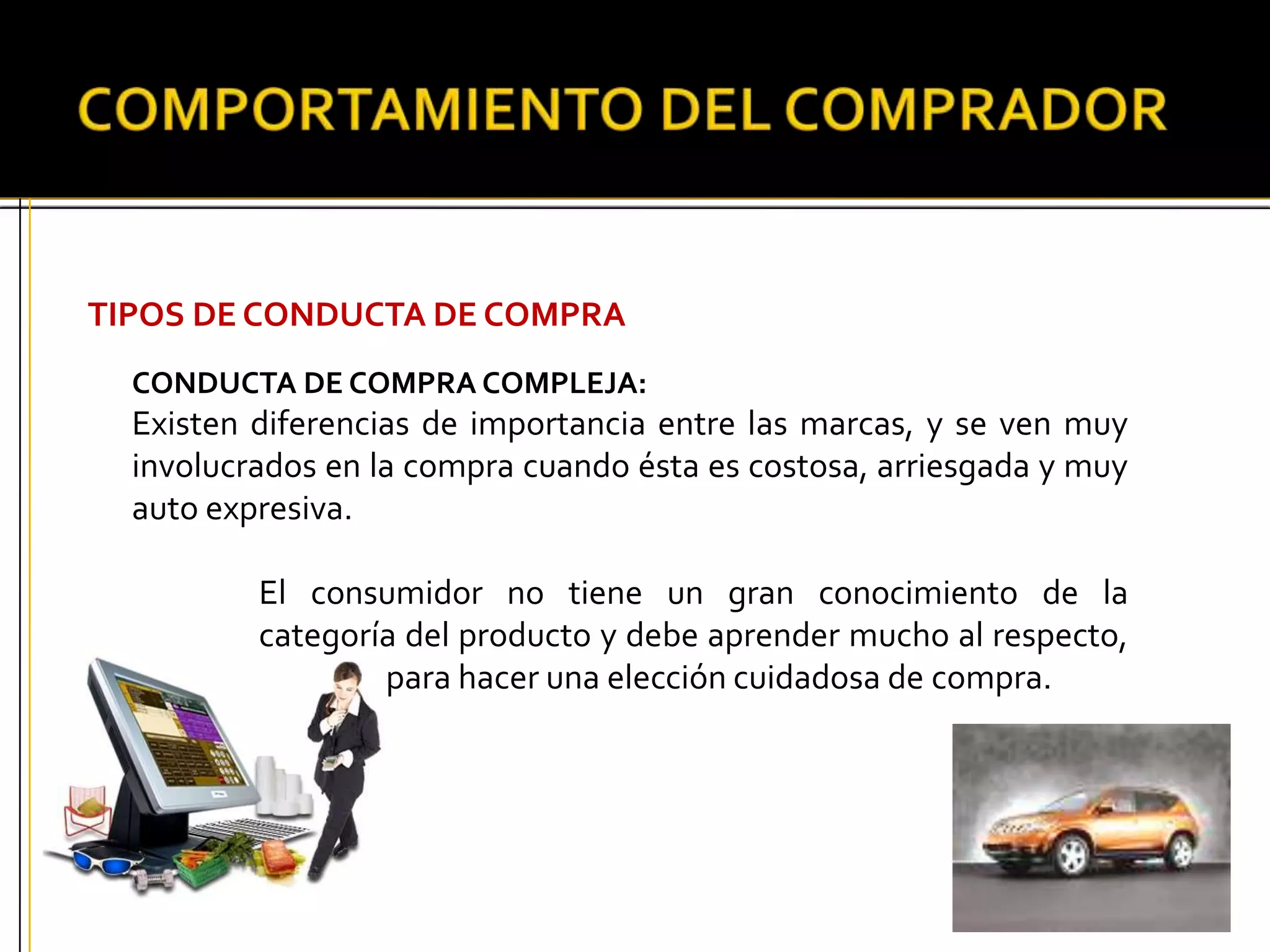 TIPOS DE CONDUCTA DE COMPRA
CONDUCTA DE COMPRA COMPLEJA:
Existen diferencias de importancia entre las marcas, y se ven muy
involucrados en la compra cuando ésta es costosa, arriesgada y muy
auto expresiva.
El consumidor no tiene un gran conocimiento de la
categoría del producto y debe aprender mucho al respecto,
para hacer una elección cuidadosa de compra.
 
