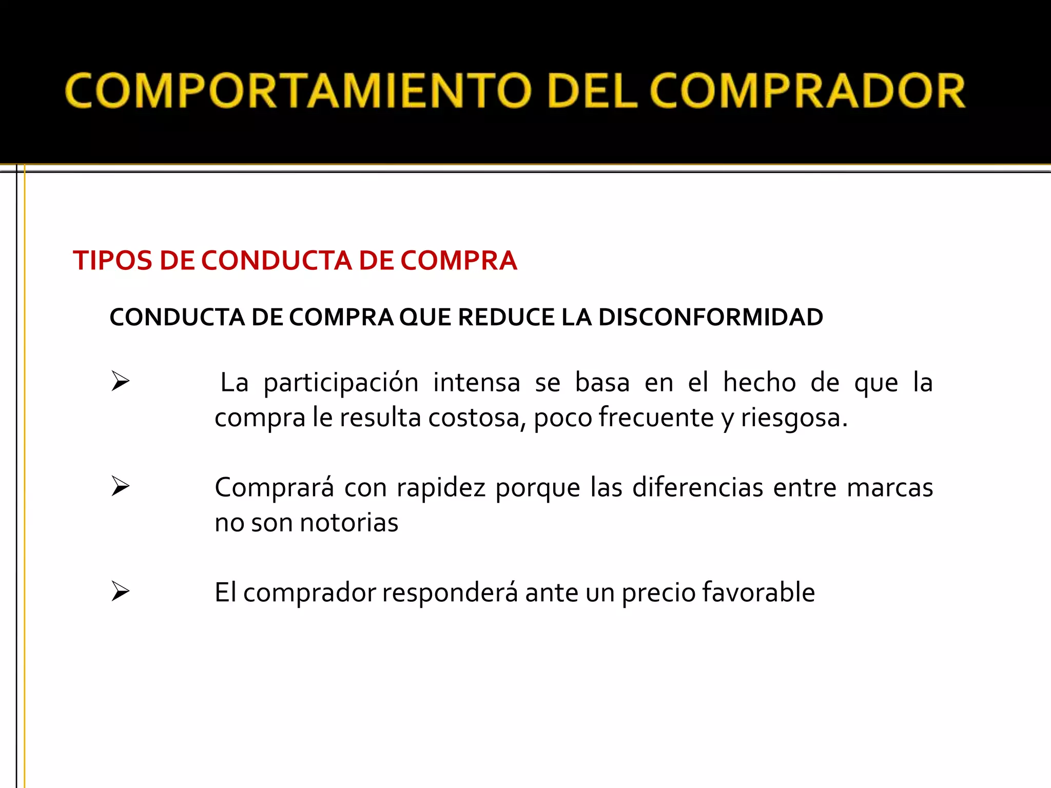 TIPOS DE CONDUCTA DE COMPRA
CONDUCTA DE COMPRA QUE REDUCE LA DISCONFORMIDAD
 La participación intensa se basa en el hecho de que la
compra le resulta costosa, poco frecuente y riesgosa.
 Comprará con rapidez porque las diferencias entre marcas
no son notorias
 El comprador responderá ante un precio favorable
 