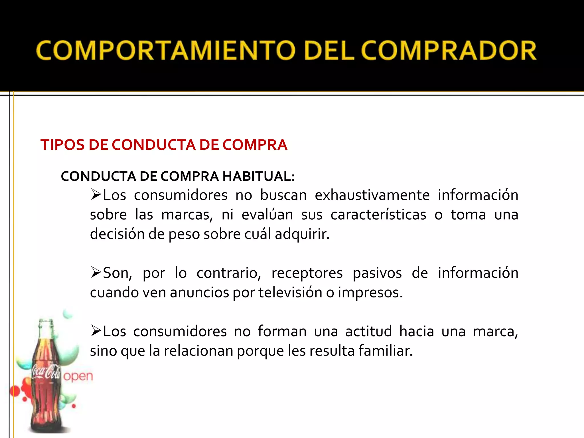 TIPOS DE CONDUCTA DE COMPRA
CONDUCTA DE COMPRA HABITUAL:
Los consumidores no buscan exhaustivamente información
sobre las marcas, ni evalúan sus características o toma una
decisión de peso sobre cuál adquirir.
Son, por lo contrario, receptores pasivos de información
cuando ven anuncios por televisión o impresos.
Los consumidores no forman una actitud hacia una marca,
sino que la relacionan porque les resulta familiar.
 