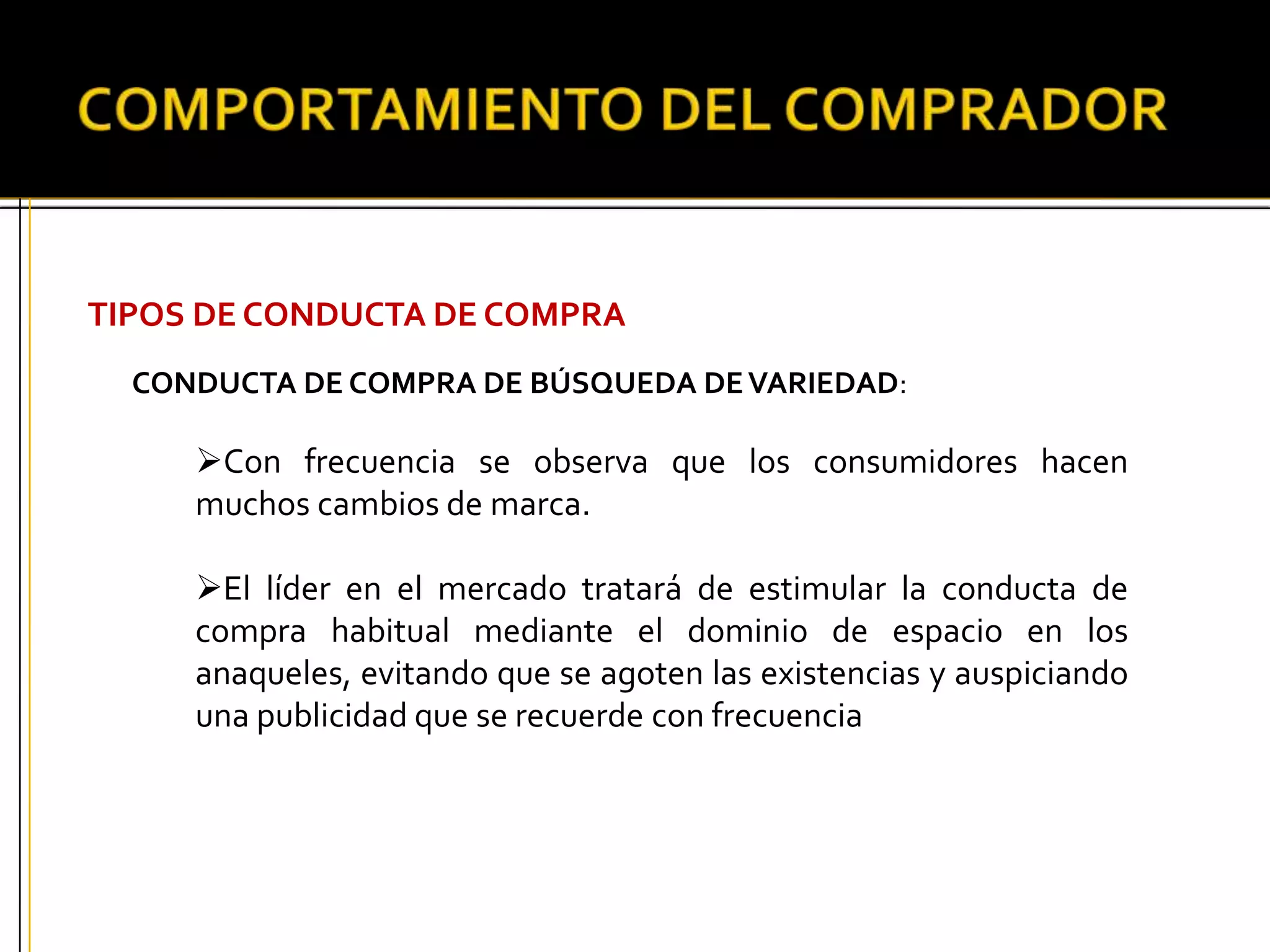 TIPOS DE CONDUCTA DE COMPRA
CONDUCTA DE COMPRA DE BÚSQUEDA DEVARIEDAD:
Con frecuencia se observa que los consumidores hacen
muchos cambios de marca.
El líder en el mercado tratará de estimular la conducta de
compra habitual mediante el dominio de espacio en los
anaqueles, evitando que se agoten las existencias y auspiciando
una publicidad que se recuerde con frecuencia
 