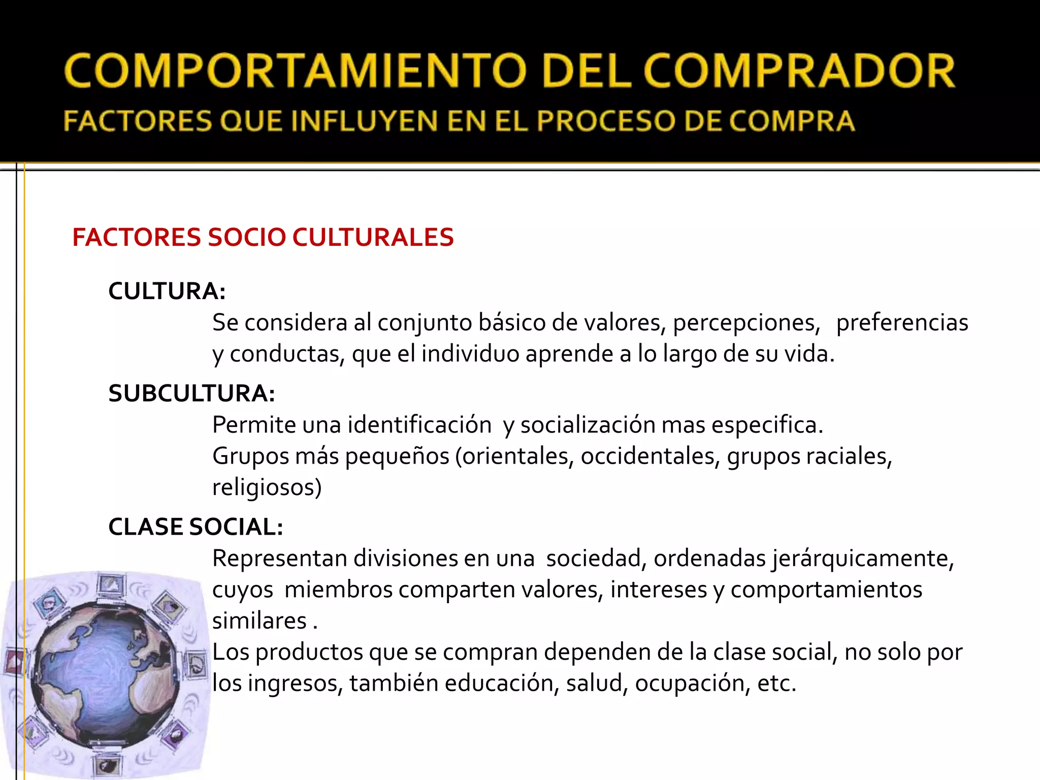 FACTORES SOCIO CULTURALES
CULTURA:
Se considera al conjunto básico de valores, percepciones, preferencias
y conductas, que el individuo aprende a lo largo de su vida.
SUBCULTURA:
Permite una identificación y socialización mas especifica.
Grupos más pequeños (orientales, occidentales, grupos raciales,
religiosos)
CLASE SOCIAL:
Representan divisiones en una sociedad, ordenadas jerárquicamente,
cuyos miembros comparten valores, intereses y comportamientos
similares .
Los productos que se compran dependen de la clase social, no solo por
los ingresos, también educación, salud, ocupación, etc.
 
