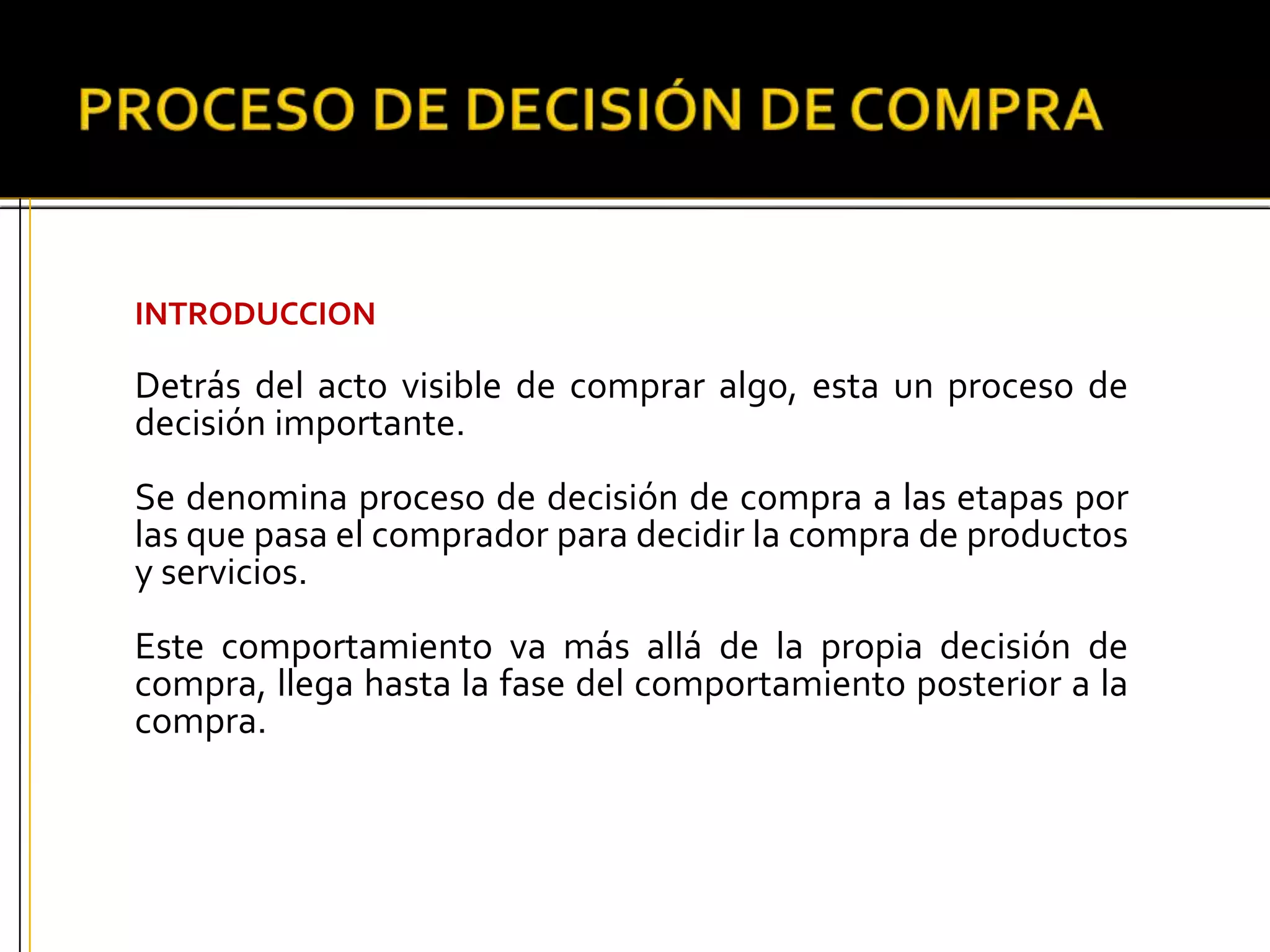 INTRODUCCION
Detrás del acto visible de comprar algo, esta un proceso de
decisión importante.
Se denomina proceso de decisión de compra a las etapas por
las que pasa el comprador para decidir la compra de productos
y servicios.
Este comportamiento va más allá de la propia decisión de
compra, llega hasta la fase del comportamiento posterior a la
compra.
 