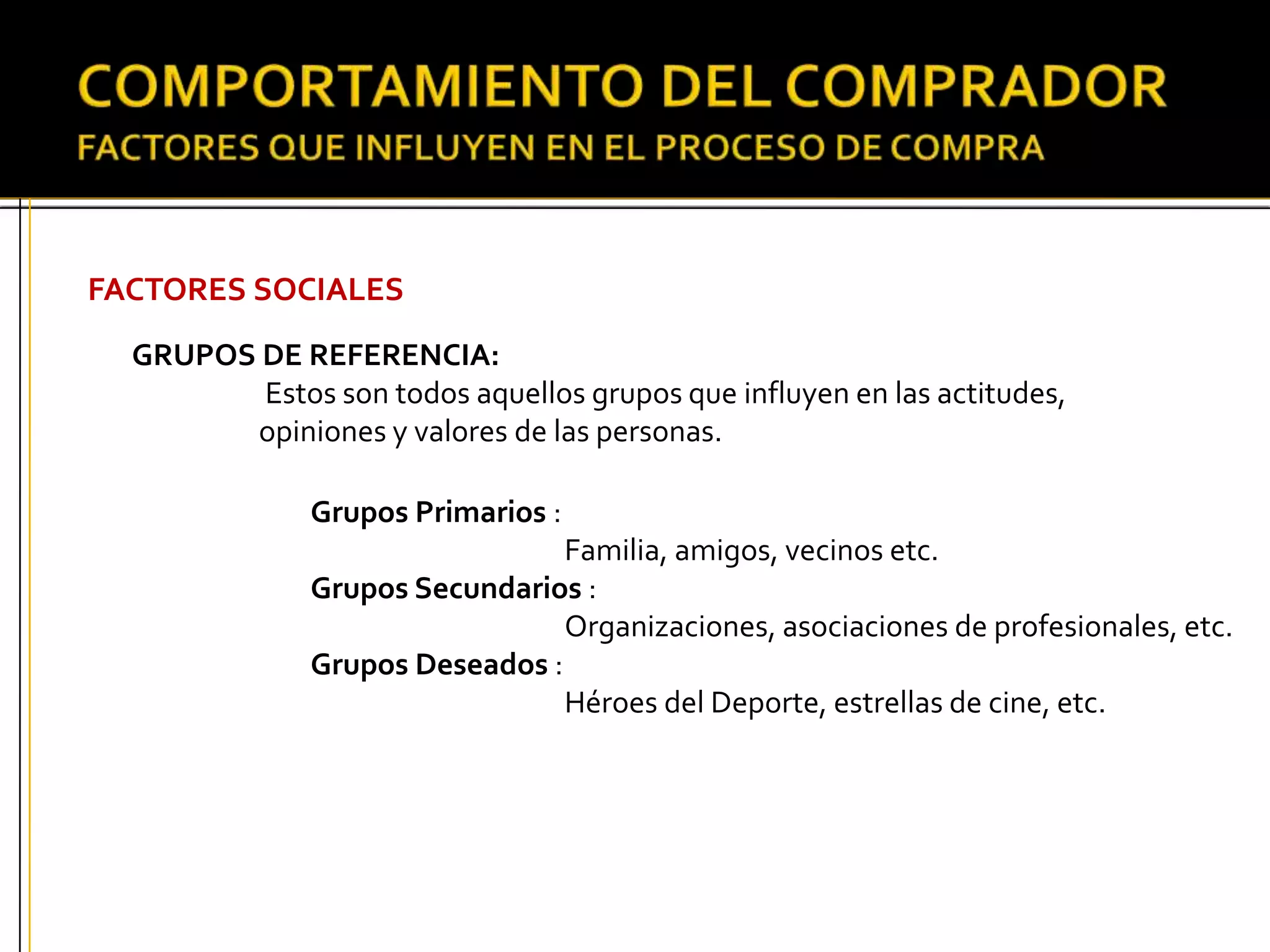 FACTORES SOCIALES
GRUPOS DE REFERENCIA:
Estos son todos aquellos grupos que influyen en las actitudes,
opiniones y valores de las personas.
Grupos Primarios :
Familia, amigos, vecinos etc.
Grupos Secundarios :
Organizaciones, asociaciones de profesionales, etc.
Grupos Deseados :
Héroes del Deporte, estrellas de cine, etc.
 
