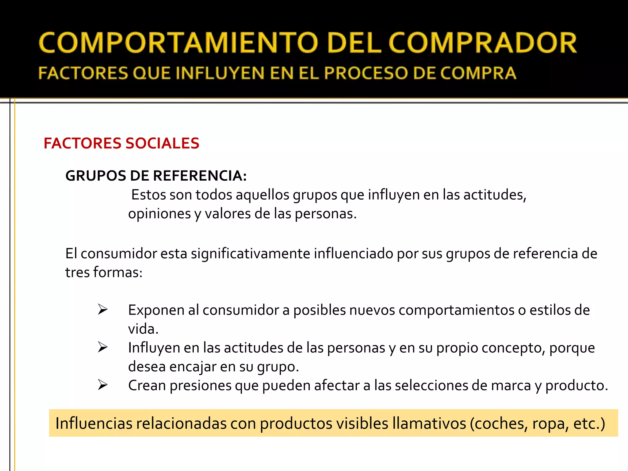 FACTORES SOCIALES
GRUPOS DE REFERENCIA:
Estos son todos aquellos grupos que influyen en las actitudes,
opiniones y valores de las personas.
El consumidor esta significativamente influenciado por sus grupos de referencia de
tres formas:
 Exponen al consumidor a posibles nuevos comportamientos o estilos de
vida.
 Influyen en las actitudes de las personas y en su propio concepto, porque
desea encajar en su grupo.
 Crean presiones que pueden afectar a las selecciones de marca y producto.
Influencias relacionadas con productos visibles llamativos (coches, ropa, etc.)
 