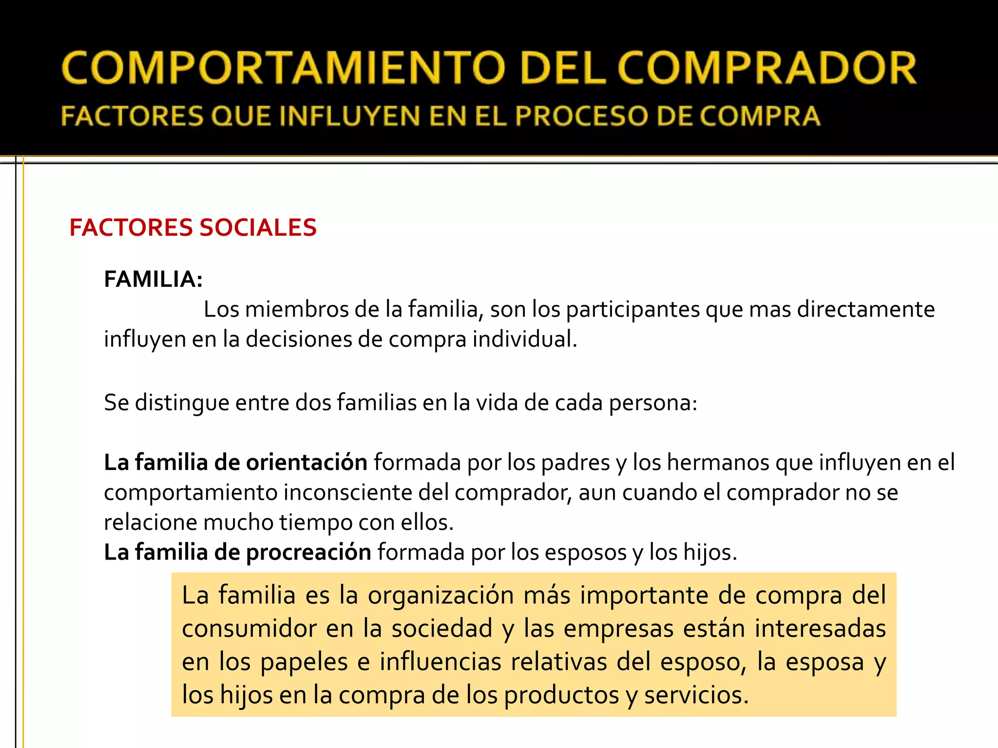FACTORES SOCIALES
FAMILIA:
Los miembros de la familia, son los participantes que mas directamente
influyen en la decisiones de compra individual.
Se distingue entre dos familias en la vida de cada persona:
La familia de orientación formada por los padres y los hermanos que influyen en el
comportamiento inconsciente del comprador, aun cuando el comprador no se
relacione mucho tiempo con ellos.
La familia de procreación formada por los esposos y los hijos.
La familia es la organización más importante de compra del
consumidor en la sociedad y las empresas están interesadas
en los papeles e influencias relativas del esposo, la esposa y
los hijos en la compra de los productos y servicios.
 