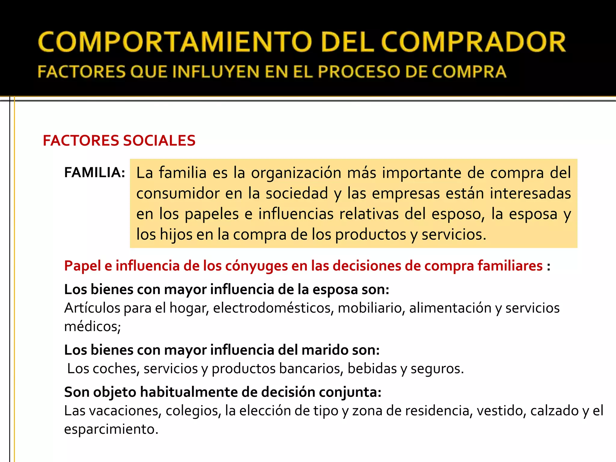 FACTORES SOCIALES
FAMILIA:
Papel e influencia de los cónyuges en las decisiones de compra familiares :
Los bienes con mayor influencia de la esposa son:
Artículos para el hogar, electrodomésticos, mobiliario, alimentación y servicios
médicos;
Los bienes con mayor influencia del marido son:
Los coches, servicios y productos bancarios, bebidas y seguros.
Son objeto habitualmente de decisión conjunta:
Las vacaciones, colegios, la elección de tipo y zona de residencia, vestido, calzado y el
esparcimiento.
La familia es la organización más importante de compra del
consumidor en la sociedad y las empresas están interesadas
en los papeles e influencias relativas del esposo, la esposa y
los hijos en la compra de los productos y servicios.
 