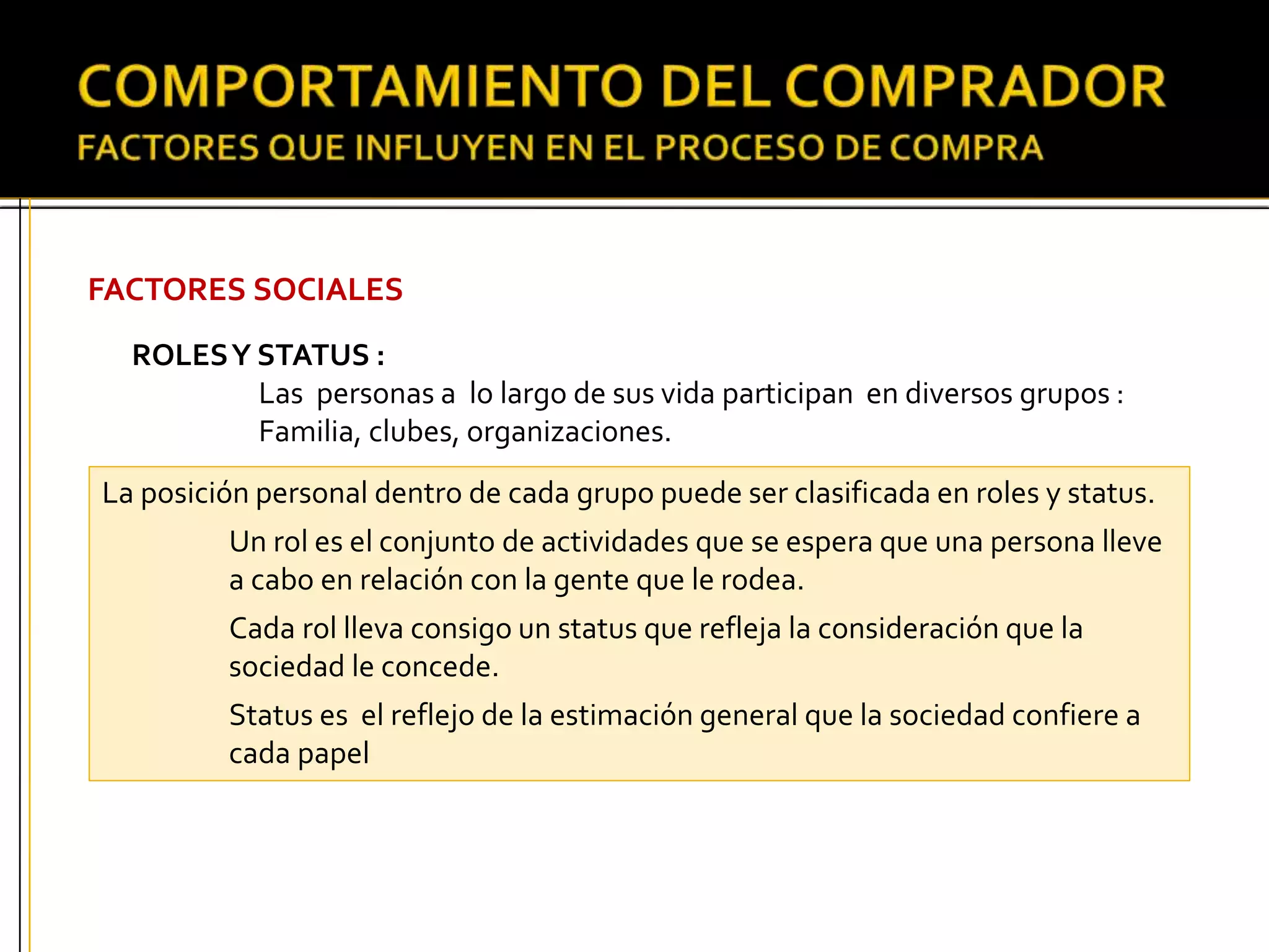 FACTORES SOCIALES
ROLESY STATUS :
Las personas a lo largo de sus vida participan en diversos grupos :
Familia, clubes, organizaciones.
La posición personal dentro de cada grupo puede ser clasificada en roles y status.
Un rol es el conjunto de actividades que se espera que una persona lleve
a cabo en relación con la gente que le rodea.
Cada rol lleva consigo un status que refleja la consideración que la
sociedad le concede.
Status es el reflejo de la estimación general que la sociedad confiere a
cada papel
 