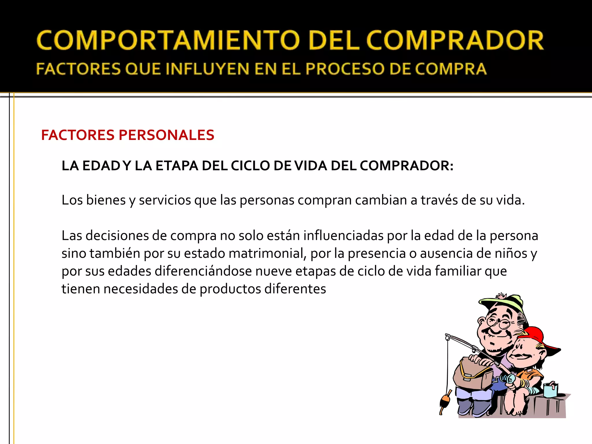 FACTORES PERSONALES
LA EDADY LA ETAPA DEL CICLO DEVIDA DEL COMPRADOR:
Los bienes y servicios que las personas compran cambian a través de su vida.
Las decisiones de compra no solo están influenciadas por la edad de la persona
sino también por su estado matrimonial, por la presencia o ausencia de niños y
por sus edades diferenciándose nueve etapas de ciclo de vida familiar que
tienen necesidades de productos diferentes
 