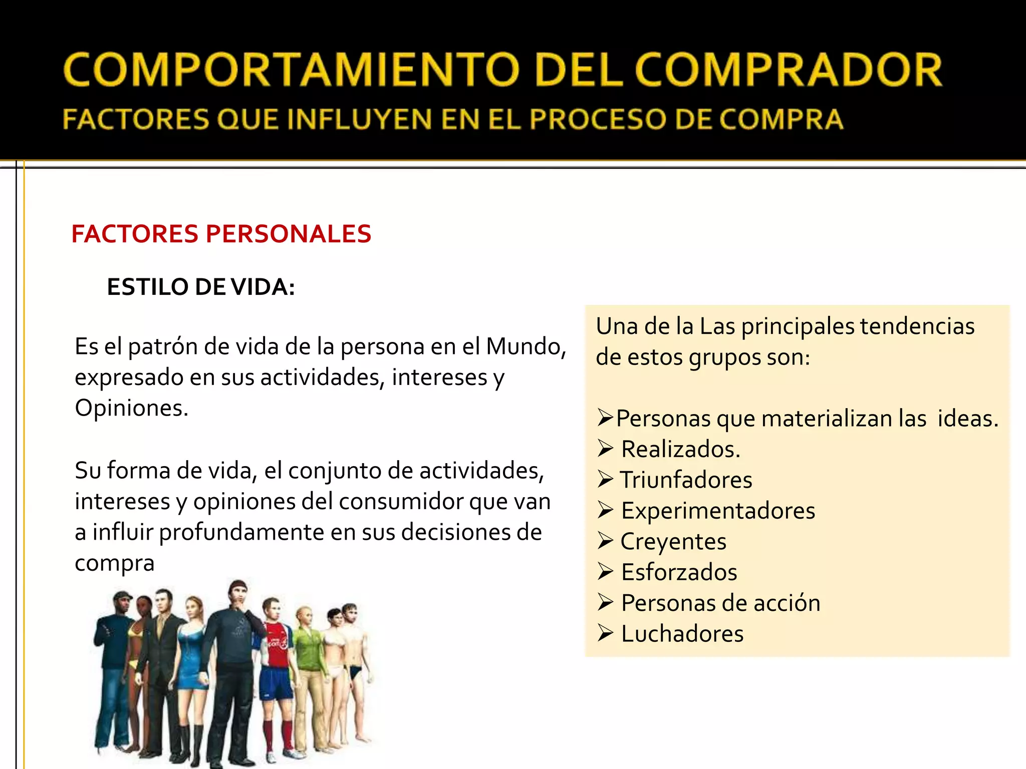 FACTORES PERSONALES
ESTILO DEVIDA:
Es el patrón de vida de la persona en el Mundo,
expresado en sus actividades, intereses y
Opiniones.
Su forma de vida, el conjunto de actividades,
intereses y opiniones del consumidor que van
a influir profundamente en sus decisiones de
compra
Una de la Las principales tendencias
de estos grupos son:
Personas que materializan las ideas.
 Realizados.
Triunfadores
 Experimentadores
 Creyentes
 Esforzados
 Personas de acción
 Luchadores
 