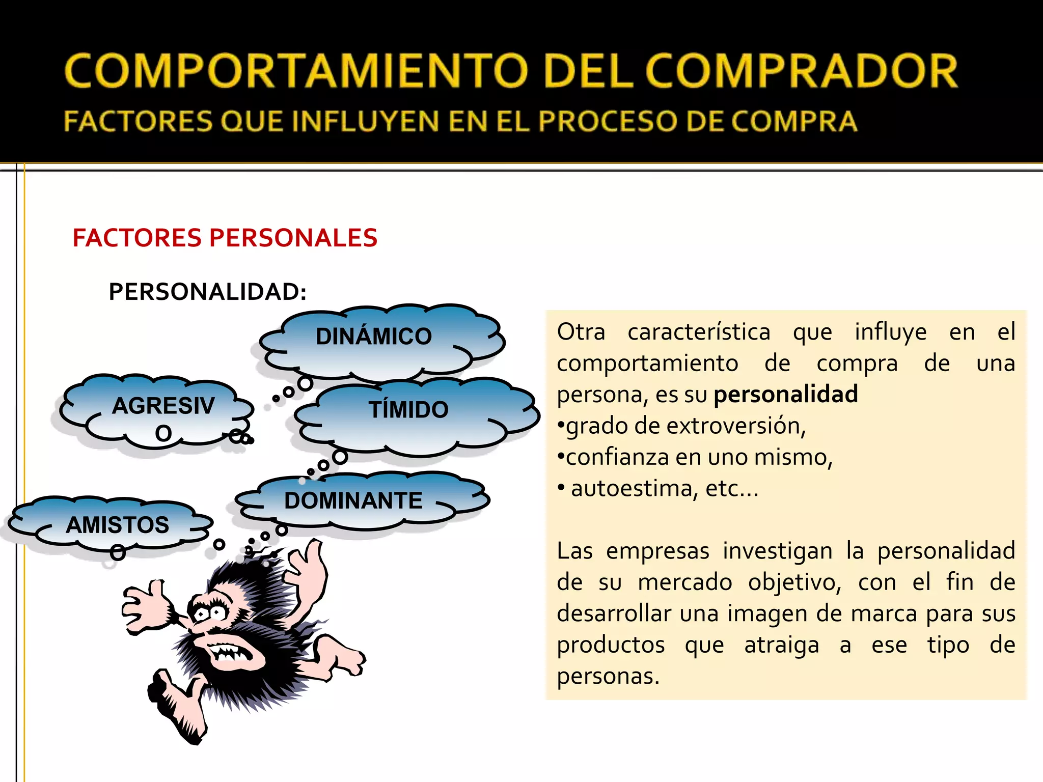FACTORES PERSONALES
PERSONALIDAD:
Otra característica que influye en el
comportamiento de compra de una
persona, es su personalidad
•grado de extroversión,
•confianza en uno mismo,
• autoestima, etc…
Las empresas investigan la personalidad
de su mercado objetivo, con el fin de
desarrollar una imagen de marca para sus
productos que atraiga a ese tipo de
personas.
AGRESIV
O
AMISTOS
O
DINÁMICO
DOMINANTE
TÍMIDO
 