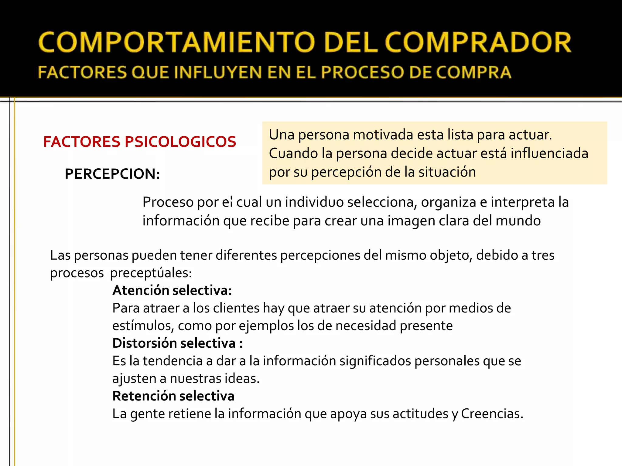 FACTORES PSICOLOGICOS
PERCEPCION:
Proceso por el cual un individuo selecciona, organiza e interpreta la
información que recibe para crear una imagen clara del mundo
Las personas pueden tener diferentes percepciones del mismo objeto, debido a tres
procesos preceptúales:
Atención selectiva:
Para atraer a los clientes hay que atraer su atención por medios de
estímulos, como por ejemplos los de necesidad presente
Distorsión selectiva :
Es la tendencia a dar a la información significados personales que se
ajusten a nuestras ideas.
Retención selectiva
La gente retiene la información que apoya sus actitudes y Creencias.
Una persona motivada esta lista para actuar.
Cuando la persona decide actuar está influenciada
por su percepción de la situación
 