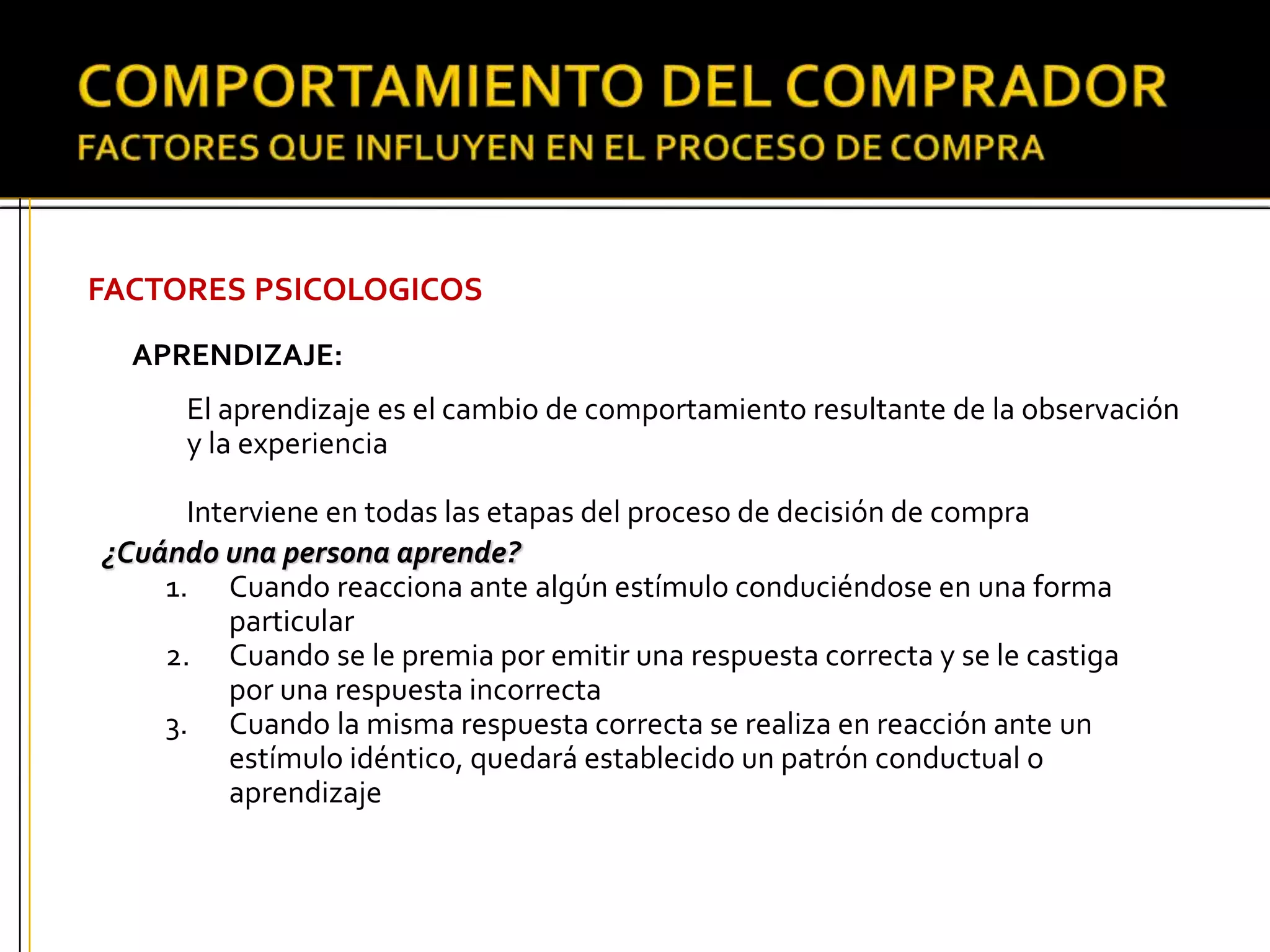 FACTORES PSICOLOGICOS
APRENDIZAJE:
¿Cuándo una persona aprende?
1. Cuando reacciona ante algún estímulo conduciéndose en una forma
particular
2. Cuando se le premia por emitir una respuesta correcta y se le castiga
por una respuesta incorrecta
3. Cuando la misma respuesta correcta se realiza en reacción ante un
estímulo idéntico, quedará establecido un patrón conductual o
aprendizaje
El aprendizaje es el cambio de comportamiento resultante de la observación
y la experiencia
Interviene en todas las etapas del proceso de decisión de compra
 